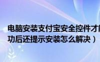 电脑安装支付宝安全控件才能付款（支付宝安全控件安装成功后还提示安装怎么解决）