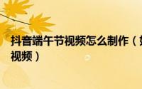 抖音端午节视频怎么制作（如何制作抖音超火的端午节祝福视频）