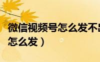 微信视频号怎么发不出去视频了（微信视频号怎么发）