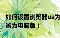 如何设置浏览器ua为电脑（UA浏览器怎么设置为电脑版）