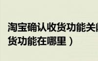 淘宝确认收货功能关闭了怎么办（淘宝确认收货功能在哪里）