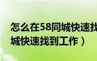 怎么在58同城快速找到工作的（怎么在58同城快速找到工作）