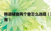 韩语辅音两个音怎么选择（怎么从最基础自学韩语 三5个辅音）