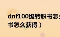 dnf100级转职书怎么获得（dnf100级转职书怎么获得）
