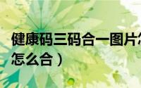健康码三码合一图片怎么弄（健康码三码合一怎么合）