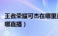 王者荣耀可杰在哪里直播（王者荣耀可小杰在哪直播）