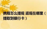 携程怎么提现 返现在哪里（携程怎么领取返现携程返现如何提取到银行卡）