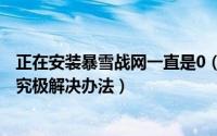 正在安装暴雪战网一直是0（暴雪战网正在安装战网0%不动究极解决办法）