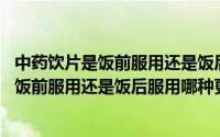 中药饮片是饭前服用还是饭后服用,哪种更好些（中药饮片是饭前服用还是饭后服用哪种更好）