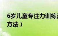 6岁儿童专注力训练法（6岁儿童专注力训练方法）