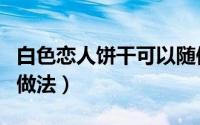 白色恋人饼干可以随便送吗（白色恋人饼干的做法）