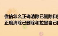 微信怎么正确清除已删除和拉黑自己的好友记录（微信怎么正确清除已删除和拉黑自己的好友）