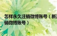 怎样永久注销微博账号（新浪微博账号怎么永久注销彻底注销微博账号）