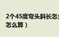 2个45度弯头斜长怎么算（2个45度弯头斜长怎么算）