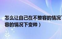 怎么让自己在不整容的情况下变帅一点（怎么让自己在不整容的情况下变帅）