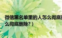 微信黑名单里的人怎么彻底删除苹果（微信黑名单里的人怎么彻底删除?）