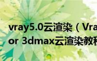 vray5.0云渲染（Vray云渲染如何使用Vray for 3dmax云渲染教程）
