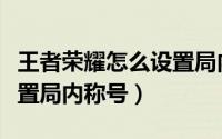 王者荣耀怎么设置局内称号（王者荣耀怎么设置局内称号）