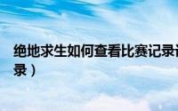 绝地求生如何查看比赛记录记录（绝地求生如何查看比赛记录）