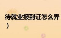 待就业报到证怎么弄（待就业报到证怎么处理）