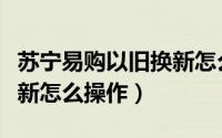 苏宁易购以旧换新怎么操作（苏宁易购以旧换新怎么操作）