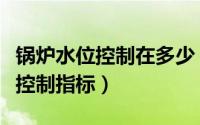 锅炉水位控制在多少（锅炉水位计的水位参数控制指标）