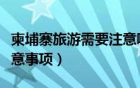柬埔寨旅游需要注意哪些（柬埔寨旅游需要注意事项）