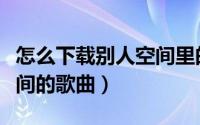 怎么下载别人空间里的照片（怎么下载别人空间的歌曲）