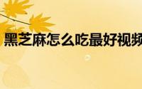黑芝麻怎么吃最好视频（黑芝麻怎么吃最好）