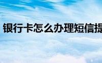 银行卡怎么办理短信提醒（银行卡怎么办理）