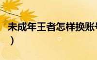 未成年王者怎样换账号（未成年王者怎么退钱）