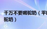 千万不要喝驼奶（平时应该如何正确饮用驼王驼奶）