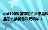 dnf100级强韧的亡灵结晶改版去哪里换（dnf强韧的亡灵结晶怎么换黄色次元精华）