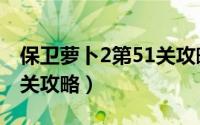 保卫萝卜2第51关攻略最新（保卫萝卜2第51关攻略）