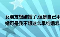 女朋友想结婚了,但是自己不想结先怎么办?（女朋友想要结婚可是我不想这么早结婚怎么办）