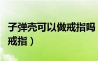 子弹壳可以做戒指吗（如何用废旧的子弹壳做戒指）