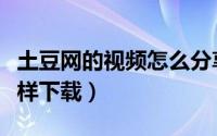土豆网的视频怎么分享出去（土豆网的视频怎样下载）