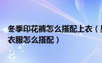 冬季印花裤怎么搭配上衣（男生秋季印花裤子怎么搭配印花衣服怎么搭配）
