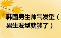 韩国男生帅气发型（想要变帅气有这6款韩式男生发型就够了）