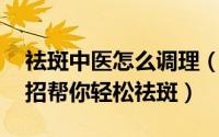 祛斑中医怎么调理（中医祛斑有秘诀 四大妙招帮你轻松祛斑）