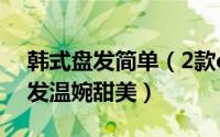 韩式盘发简单（2款diy韩式盘发步骤气质编发温婉甜美）