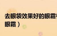 去眼袋效果好的眼霜有哪些（去眼袋效果好的眼霜）