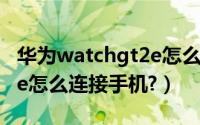 华为watchgt2e怎么连手机（华为watchgt2e怎么连接手机?）