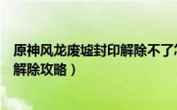 原神风龙废墟封印解除不了怎么办（《原神》风龙废墟封印解除攻略）