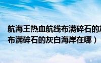 航海王热血航线布满碎石的灰白海岸位置（航海王热血航线布满碎石的灰白海岸在哪）