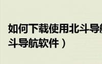 如何下载使用北斗导航系统（如何下载使用北斗导航软件）