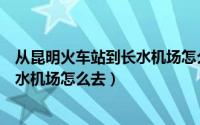 从昆明火车站到长水机场怎么走最方便（从昆明火车站到长水机场怎么去）