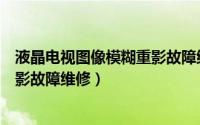 液晶电视图像模糊重影故障维修视频（液晶电视图像模糊重影故障维修）