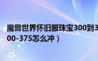 魔兽世界怀旧服珠宝300到375（魔兽世界怀旧服珠宝加工300-375怎么冲）