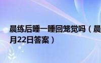 晨练后睡一睡回笼觉吗（晨练后适宜睡回笼觉吗蚂蚁庄园1月22日答案）